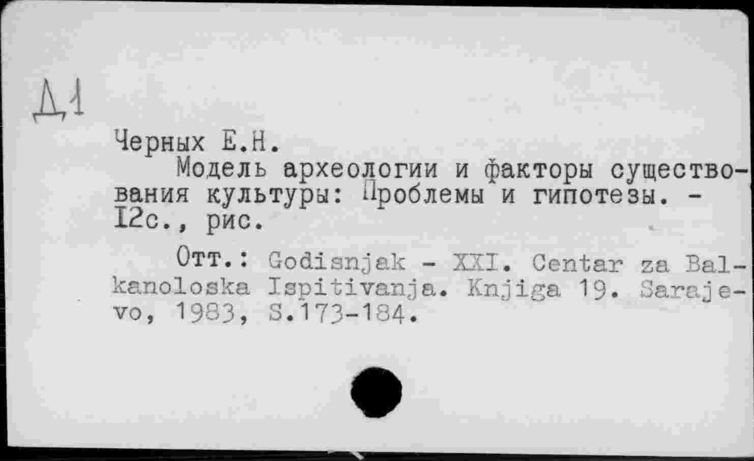 ﻿Черных Е.Н.
Модель археологии и факторы существования культуры: Проблемы и гипотезы. -12с., рис.
Отт.: Godisnjak - XXI. Center za Bal-kanoloska Ispitivanja. Knjiga 19. Sarajevo, 1983, S.173-184.